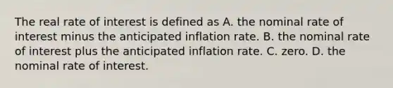 The real rate of interest is defined as A. the nominal rate of interest minus the anticipated inflation rate. B. the nominal rate of interest plus the anticipated inflation rate. C. zero. D. the nominal rate of interest.