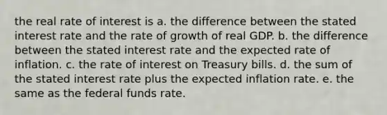 the real rate of interest is a. the difference between the stated interest rate and the rate of growth of real GDP. b. the difference between the stated interest rate and the expected rate of inflation. c. the rate of interest on Treasury bills. d. the sum of the stated interest rate plus the expected inflation rate. e. the same as the federal funds rate.