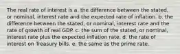 The real rate of interest is a. the difference between the stated, or nominal, interest rate and the expected rate of inflation. b. the difference between the stated, or nominal, interest rate and the rate of growth of real GDP. c. the sum of the stated, or nominal, interest rate plus the expected inflation rate. d. the rate of interest on Treasury bills. e. the same as the prime rate.