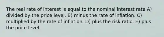 The real rate of interest is equal to the nominal interest rate A) divided by the price level. B) minus the rate of inflation. C) multiplied by the rate of inflation. D) plus the risk ratio. E) plus the price level.