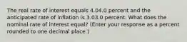 The real rate of interest equals 4.04.0 percent and the anticipated rate of inflation is 3.03.0 percent. What does the nominal rate of interest​ equal? (Enter your response as a percent rounded to one decimal​ place.)