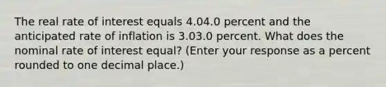 The real rate of interest equals 4.04.0 percent and the anticipated rate of inflation is 3.03.0 percent. What does the nominal rate of interest​ equal? (Enter your response as a percent rounded to one decimal​ place.)