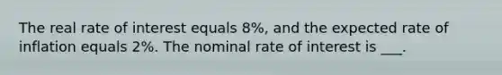 The real rate of interest equals 8%, and the expected rate of inflation equals 2%. The nominal rate of interest is ___.