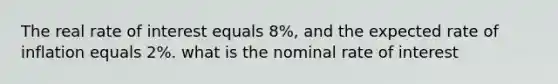 The real rate of interest equals 8%, and the expected rate of inflation equals 2%. what is the nominal rate of interest