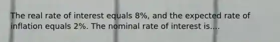 The real rate of interest equals 8%, and the expected rate of inflation equals 2%. The nominal rate of interest is....