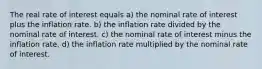 The real rate of interest equals a) the nominal rate of interest plus the inflation rate. b) the inflation rate divided by the nominal rate of interest. c) the nominal rate of interest minus the inflation rate. d) the inflation rate multiplied by the nominal rate of interest.