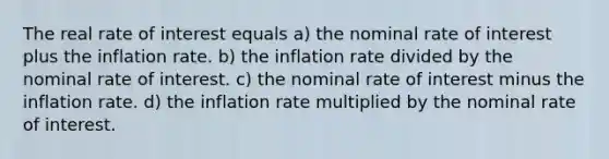 The real rate of interest equals a) the nominal rate of interest plus the inflation rate. b) the inflation rate divided by the nominal rate of interest. c) the nominal rate of interest minus the inflation rate. d) the inflation rate multiplied by the nominal rate of interest.