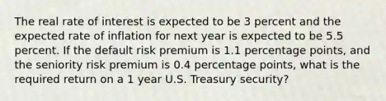 The real rate of interest is expected to be 3 percent and the expected rate of inflation for next year is expected to be 5.5 percent. If the default risk premium is 1.1 percentage points, and the seniority risk premium is 0.4 percentage points, what is the required return on a 1 year U.S. Treasury security?