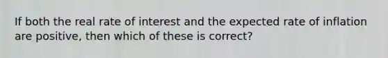 If both the real rate of interest and the expected rate of inflation are positive, then which of these is correct?