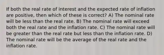 If both the real rate of interest and the expected rate of inflation are positive, then which of these is correct? A) The nominal rate will be less than the real rate. B) The nominal rate will exceed both the real rate and the inflation rate. C) The nominal rate will be greater than the real rate but less than the inflation rate. D) The nominal rate will be the average of the real rate and the inflation rate.