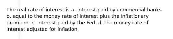 The real rate of interest is a. interest paid by <a href='https://www.questionai.com/knowledge/kUIzrGRRim-commercial-banks' class='anchor-knowledge'>commercial banks</a>. b. equal to the money rate of interest plus the inflationary premium. c. interest paid by the Fed. d. the money rate of interest adjusted for inflation.