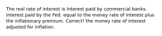 The real rate of interest is interest paid by commercial banks. interest paid by the Fed. equal to the money rate of interest plus the inflationary premium. Correct! the money rate of interest adjusted for inflation.