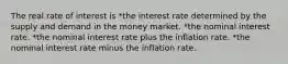 The real rate of interest is *the interest rate determined by the supply and demand in the money market. *the nominal interest rate. *the nominal interest rate plus the inflation rate. *the nominal interest rate minus the inflation rate.