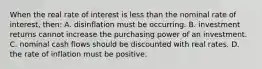 When the real rate of interest is less than the nominal rate of interest, then: A. disinflation must be occurring. B. investment returns cannot increase the purchasing power of an investment. C. nominal cash flows should be discounted with real rates. D. the rate of inflation must be positive.