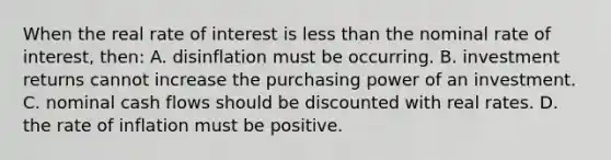 When the real rate of interest is less than the nominal rate of interest, then: A. disinflation must be occurring. B. investment returns cannot increase the purchasing power of an investment. C. nominal cash flows should be discounted with real rates. D. the rate of inflation must be positive.