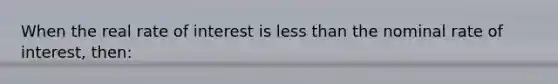 When the real rate of interest is less than the nominal rate of interest, then: