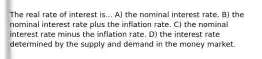 The real rate of interest is... A) the nominal interest rate. B) the nominal interest rate plus the inflation rate. C) the nominal interest rate minus the inflation rate. D) the interest rate determined by the supply and demand in the money market.