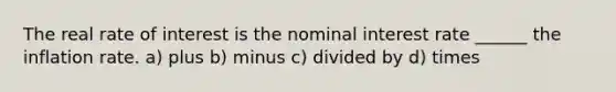 The real rate of interest is the nominal interest rate ______ the inflation rate. a) plus b) minus c) divided by d) times