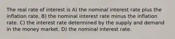 The real rate of interest is A) the nominal interest rate plus the inflation rate. B) the nominal interest rate minus the inflation rate. C) the interest rate determined by the supply and demand in the money market. D) the nominal interest rate.