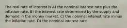 The real rate of interest is A) the nominal interest rate plus the inflation rate. B) the interest rate determined by the supply and demand in the money market. C) the nominal interest rate minus the inflation rate. D) the nominal interest rate