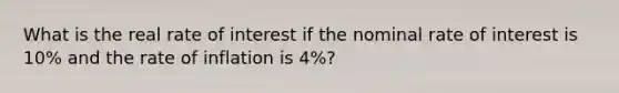 What is the real rate of interest if the nominal rate of interest is 10% and the rate of inflation is 4%?