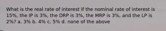 What is the real rate of interest if the nominal rate of interest is 15%, the IP is 3%, the DRP is 3%, the MRP is 3%, and the LP is 2%? a. 3% b. 4% c. 5% d. none of the above