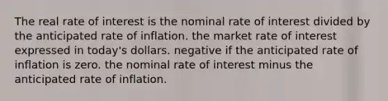 The real rate of interest is the nominal rate of interest divided by the anticipated rate of inflation. the market rate of interest expressed in today's dollars. negative if the anticipated rate of inflation is zero. the nominal rate of interest minus the anticipated rate of inflation.