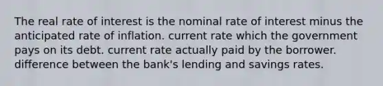 The real rate of interest is the nominal rate of interest minus the anticipated rate of inflation. current rate which the government pays on its debt. current rate actually paid by the borrower. difference between the bank's lending and savings rates.