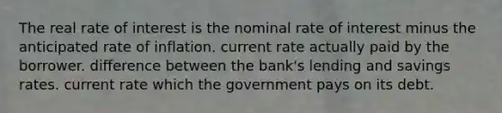 The real rate of interest is the nominal rate of interest minus the anticipated rate of inflation. current rate actually paid by the borrower. difference between the bank's lending and savings rates. current rate which the government pays on its debt.