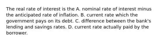 The real rate of interest is the A. nominal rate of interest minus the anticipated rate of inflation. B. current rate which the government pays on its debt. C. difference between the​ bank's lending and savings rates. D. current rate actually paid by the borrower.