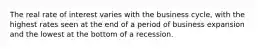 The real rate of interest varies with the business cycle, with the highest rates seen at the end of a period of business expansion and the lowest at the bottom of a recession.