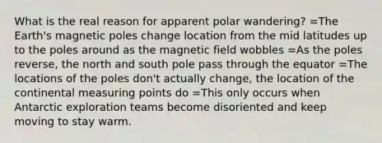 What is the real reason for apparent polar wandering? =The Earth's magnetic poles change location from the mid latitudes up to the poles around as the magnetic field wobbles =As the poles reverse, the north and south pole pass through the equator =The locations of the poles don't actually change, the location of the continental measuring points do =This only occurs when Antarctic exploration teams become disoriented and keep moving to stay warm.