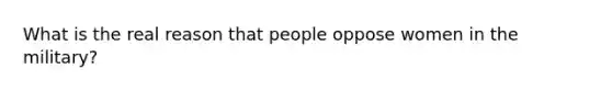 What is the real reason that people oppose women in the military?