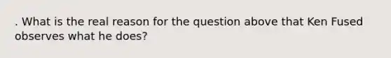 . What is the real reason for the question above that Ken Fused observes what he does?