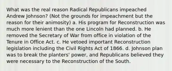 What was the real reason Radical Republicans impeached Andrew Johnson? (Not the grounds for impeachment but the reason for their animosity) a. His program for Reconstruction was much more lenient than the one Lincoln had planned. b. He removed the Secretary of War from office in violation of the Tenure in Office Act. c. He vetoed important Reconstruction legislation including the Civil Rights Act of 1866. d. Johnson plan was to break the planters' power, and Republicans believed they were necessary to the Reconstruction of the South.