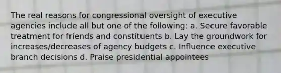 The real reasons for congressional oversight of executive agencies include all but one of the following: a. Secure favorable treatment for friends and constituents b. Lay the groundwork for increases/decreases of agency budgets c. Influence executive branch decisions d. Praise presidential appointees