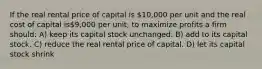 If the real rental price of capital is 10,000 per unit and the real cost of capital is9,000 per unit, to maximize profits a firm should: A) keep its capital stock unchanged. B) add to its capital stock. C) reduce the real rental price of capital. D) let its capital stock shrink