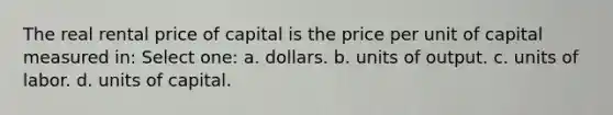 The real rental price of capital is the price per unit of capital measured in: Select one: a. dollars. b. units of output. c. units of labor. d. units of capital.