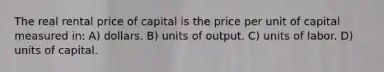 The real rental price of capital is the price per unit of capital measured in: A) dollars. B) units of output. C) units of labor. D) units of capital.