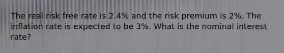 The real risk free rate is 2.4% and the risk premium is 2%. The inflation rate is expected to be 3%. What is the nominal interest rate?