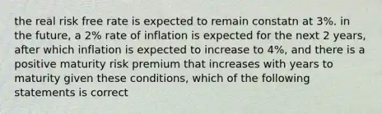 the real risk free rate is expected to remain constatn at 3%. in the future, a 2% rate of inflation is expected for the next 2 years, after which inflation is expected to increase to 4%, and there is a positive maturity risk premium that increases with years to maturity given these conditions, which of the following statements is correct