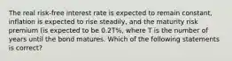 The real risk-free interest rate is expected to remain constant, inflation is expected to rise steadily, and the maturity risk premium (is expected to be 0.2T%, where T is the number of years until the bond matures. Which of the following statements is correct?