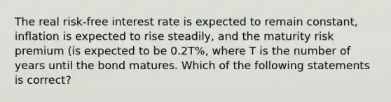 The real risk-free interest rate is expected to remain constant, inflation is expected to rise steadily, and the maturity risk premium (is expected to be 0.2T%, where T is the number of years until the bond matures. Which of the following statements is correct?