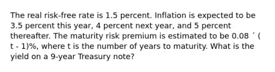 The real risk-free rate is 1.5 percent. Inflation is expected to be 3.5 percent this year, 4 percent next year, and 5 percent thereafter. The maturity risk premium is estimated to be 0.08 ´ ( t - 1)%, where t is the number of years to maturity. What is the yield on a 9-year Treasury note?