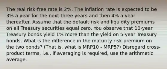 The real risk-free rate is 2%. The inflation rate is expected to be 3% a year for the next three years and then 4% a year thereafter. Assume that the default risk and liquidity premiums on all Treasury securities equal zero. You observe that 10-year Treasury bonds yield 1% more than the yield on 5-year Treasury bonds. What is the difference in the maturity risk premium on the two bonds? (That is, what is MRP10 - MRP5?) Disregard cross-product terms, i.e., if averaging is required, use the arithmetic average.