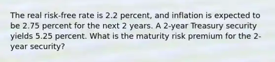 The real risk-free rate is 2.2 percent, and inflation is expected to be 2.75 percent for the next 2 years. A 2-year Treasury security yields 5.25 percent. What is the maturity risk premium for the 2-year security?