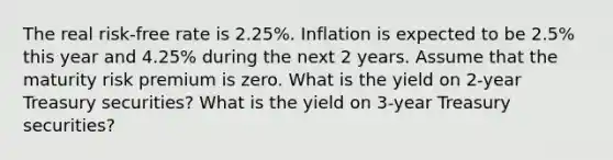 The real risk-free rate is 2.25%. Inflation is expected to be 2.5% this year and 4.25% during the next 2 years. Assume that the maturity risk premium is zero. What is the yield on 2-year Treasury securities? What is the yield on 3-year Treasury securities?