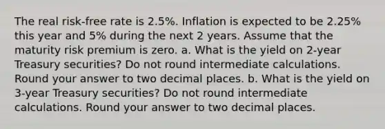 The real risk-free rate is 2.5%. Inflation is expected to be 2.25% this year and 5% during the next 2 years. Assume that the maturity risk premium is zero. a. What is the yield on 2-year Treasury securities? Do not round intermediate calculations. Round your answer to two decimal places. b. What is the yield on 3-year Treasury securities? Do not round intermediate calculations. Round your answer to two decimal places.