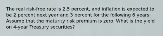 The real risk-free rate is 2.5 percent, and inflation is expected to be 2 percent next year and 3 percent for the following 6 years. Assume that the maturity risk premium is zero. What is the yield on 4-year Treasury securities?