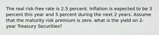 The real risk-free rate is 2.5 percent. Inflation is expected to be 3 percent this year and 5 percent during the next 2 years. Assume that the maturity risk premium is zero. what is the yield on 2-year Treasury Securities?